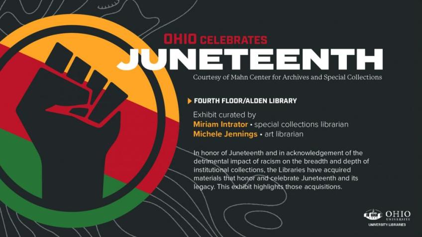 Juneteenth exhibit poster with the following text: OHIO celebrates Juneteeth, courtesy of Mahn Center for Archives and Special Collections, Fourth Floor/Alden Library. Exhibit curated by Miriam Intrator, special collections librarian; Michele Jennings, art librarian. In honor of Juneteenth and in acknowledgement of the detrimental impact of racism on the breadth and depth of institutional collections, the Libraries have acquired materials that honor and celebrate Juneteenth and its legacy.