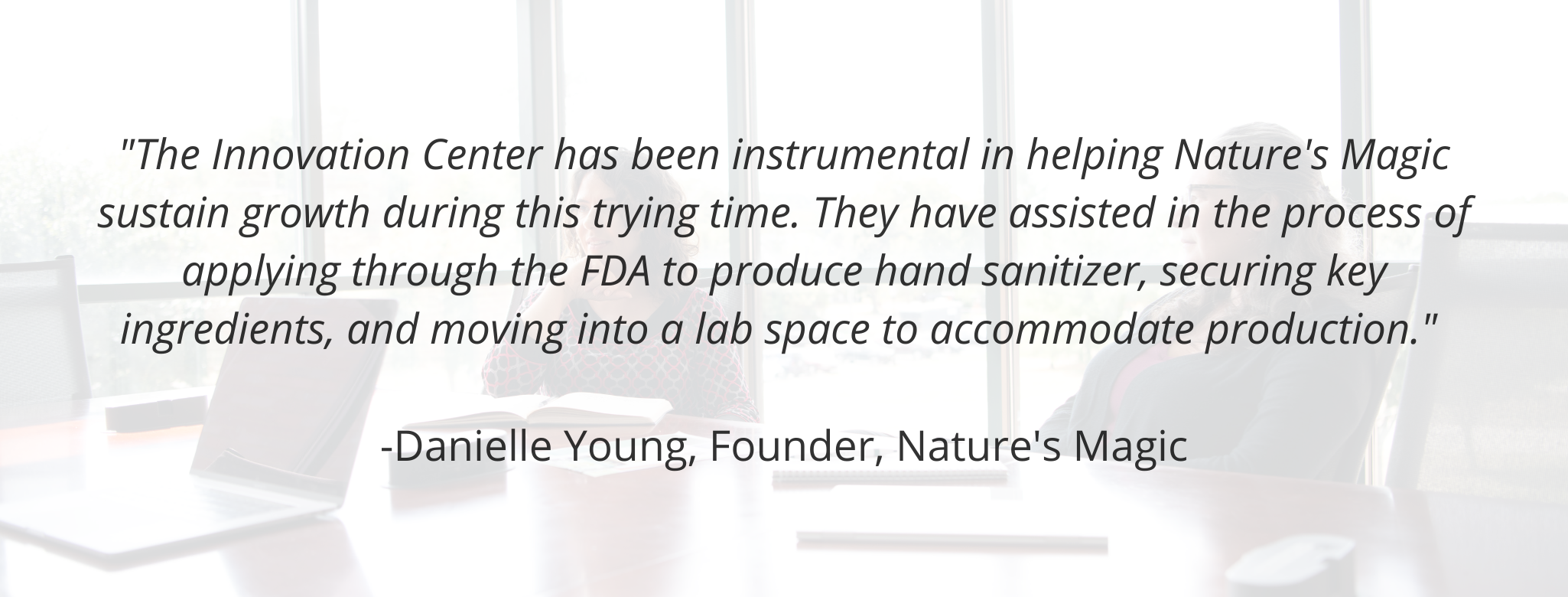 "The Innovation Center has been instrumental in helping Nature's Magic sustain growth during this trying time. They have assisted in the process of applying through the FDA to produce hand sanitizer, securing key ingredients, and moving into a lab space to accommodate production."  - Danielle Young, Founder, Nature's Magic