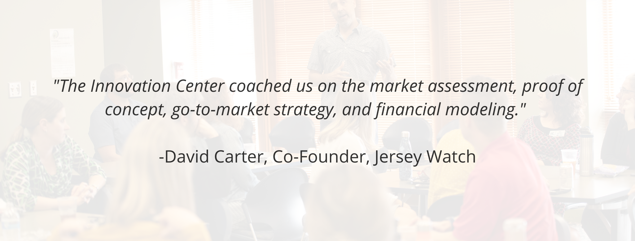 "The Innovation Center coached us on the market assessment, proof of concept, go-to-market strategy, and financial modeling."   -David Carter, Co-Founder, Jersey Watch