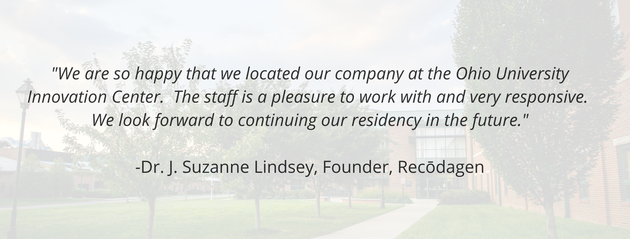 "We are so happy that we located our company at the Ohio University Innovation Center.  The staff is a pleasure to work with and very responsive.  We look forward to continuing our residency in the future."   -Dr. J. Suzanne Lindsey, Founder, Recōdagen