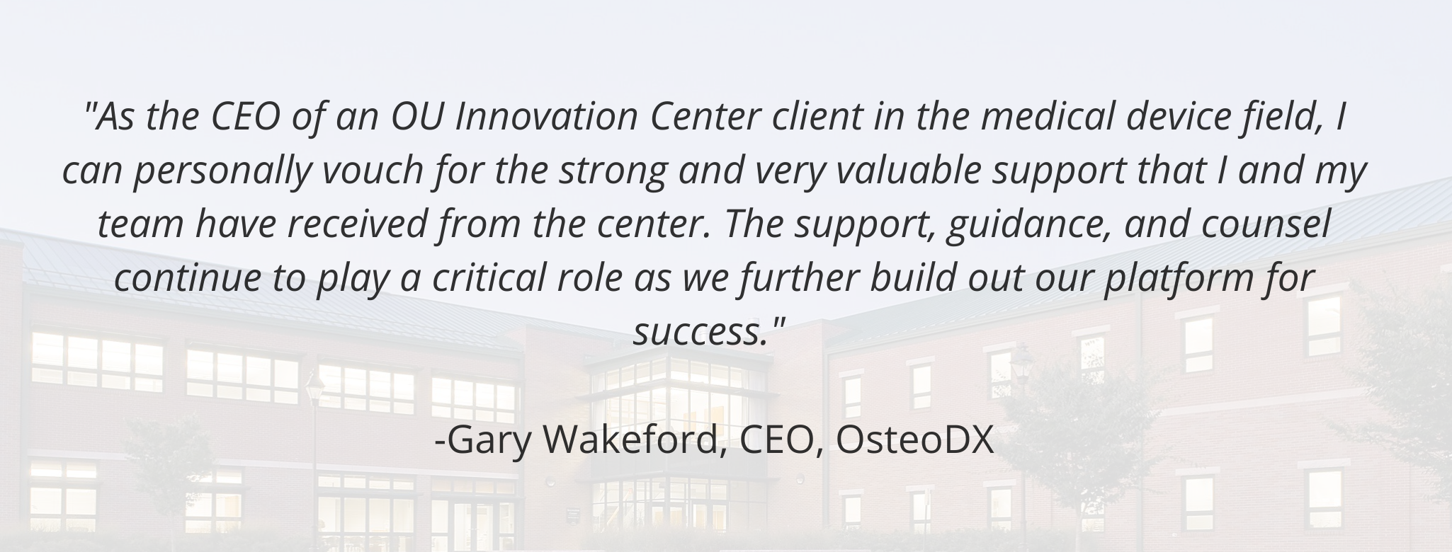 "As the CEO of an OU Innovation Center client in the medical device field, I can personally vouch for the strong and very valuable support that I and my team have received from the center. The support, guidance, and counsel continue to play a critical role as we further build out our platform for success."   -Gary Wakeford, CEO, OsteoDX