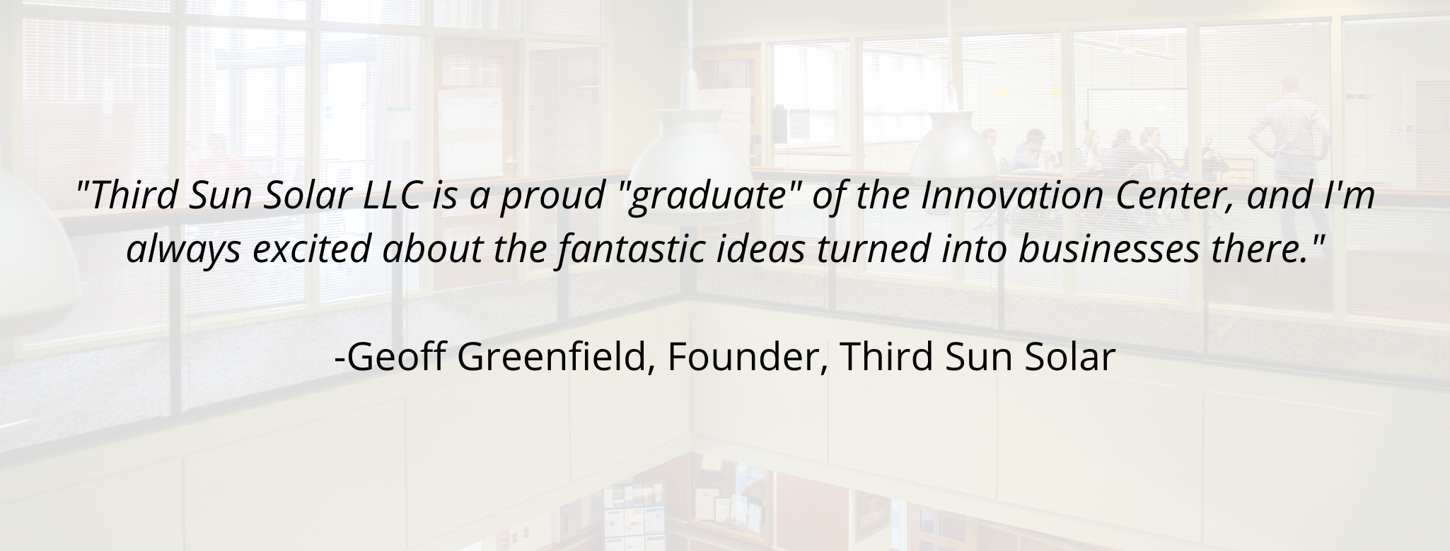"Third Sun Solar LLC is a proud "graduate" of the Innovation Center, and I'm always excited about the fantastic ideas turned into businesses there."  Geoff Greenfield, Founder, Third Sun Solar