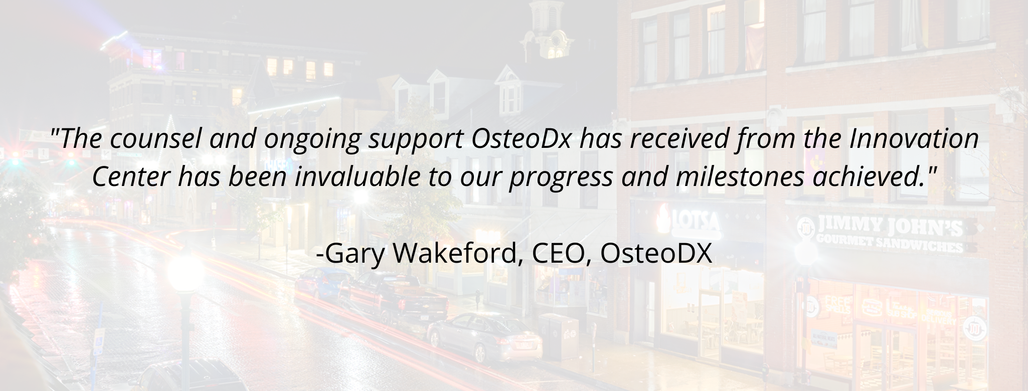 "The counsel and ongoing support OsteoDx has received from the Innovation Center has been invaluable to our progress and milestones achieved." - Gary Wakeford, CEO, OsteoDX
